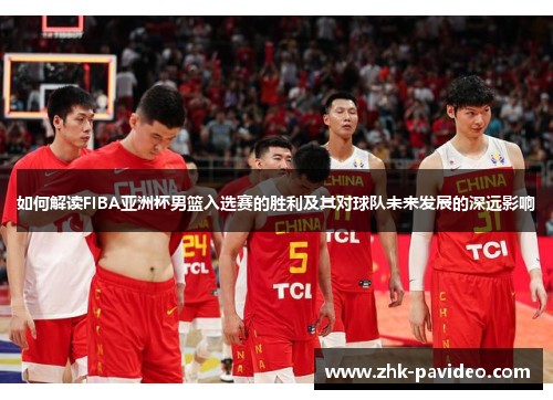 如何解读FIBA亚洲杯男篮入选赛的胜利及其对球队未来发展的深远影响