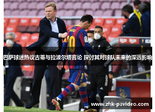 巴萨球迷热议古蒂与拉波尔塔言论 探讨其对球队未来的深远影响