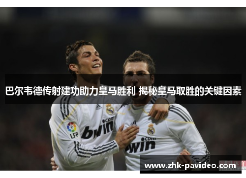 巴尔韦德传射建功助力皇马胜利 揭秘皇马取胜的关键因素