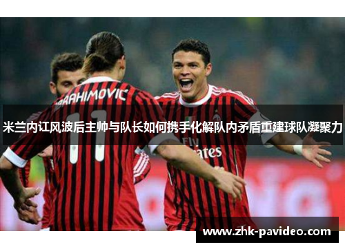 米兰内讧风波后主帅与队长如何携手化解队内矛盾重建球队凝聚力