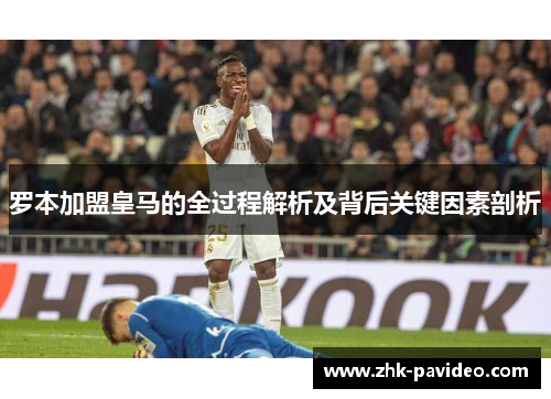 罗本加盟皇马的全过程解析及背后关键因素剖析