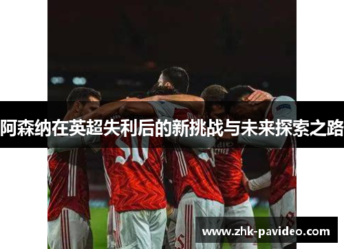 阿森纳在英超失利后的新挑战与未来探索之路