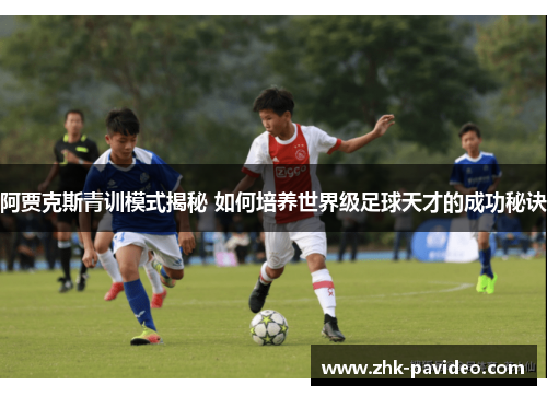 阿贾克斯青训模式揭秘 如何培养世界级足球天才的成功秘诀