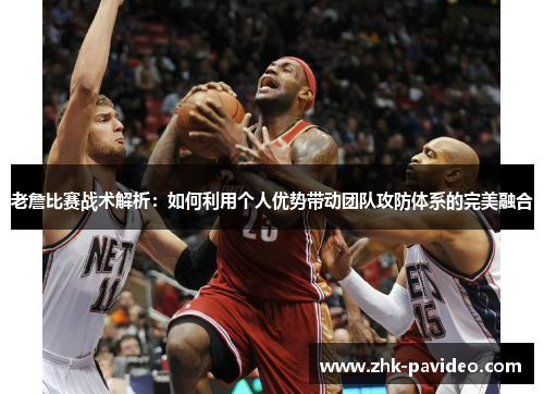 老詹比赛战术解析：如何利用个人优势带动团队攻防体系的完美融合