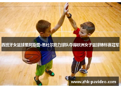 西班牙女篮球星阿斯图·恩杜尔助力球队夺得欧洲女子篮球锦标赛冠军