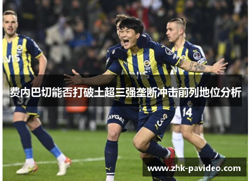 费内巴切能否打破土超三强垄断冲击前列地位分析