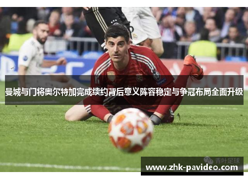 曼城与门将奥尔特加完成续约背后意义阵容稳定与争冠布局全面升级